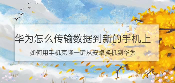 华为怎么传输数据到新的手机上 如何用手机克隆一键从安卓换机到华为？